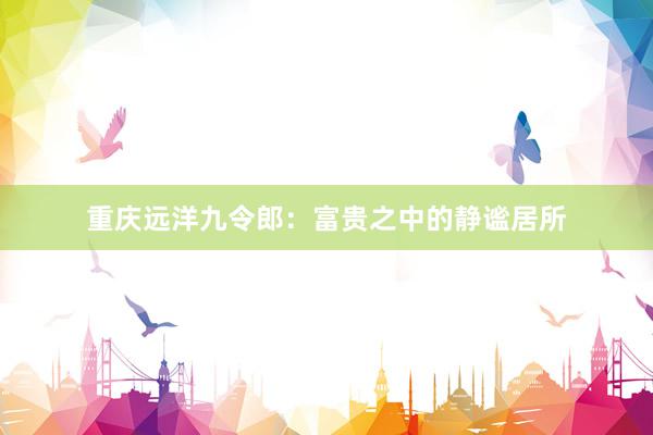 重庆远洋九令郎：富贵之中的静谧居所