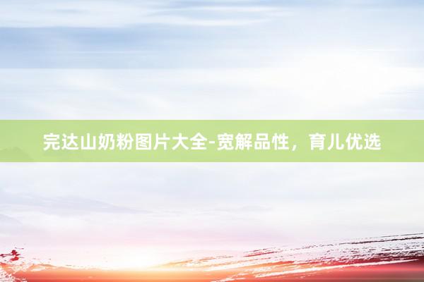 完达山奶粉图片大全-宽解品性，育儿优选