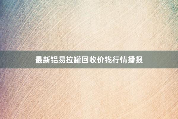 最新铝易拉罐回收价钱行情播报
