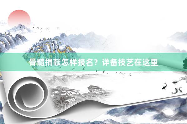 骨髓捐献怎样报名？详备技艺在这里
