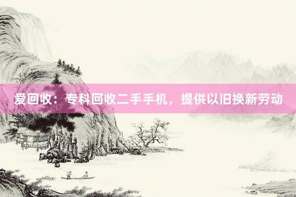 爱回收：专科回收二手手机，提供以旧换新劳动