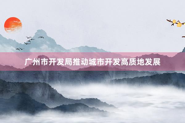广州市开发局推动城市开发高质地发展