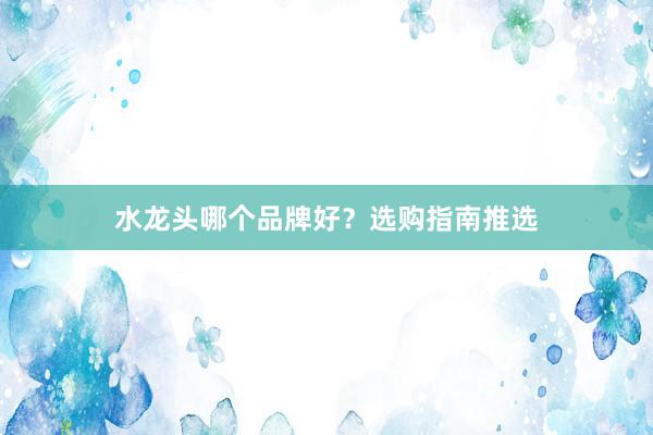 水龙头哪个品牌好？选购指南推选