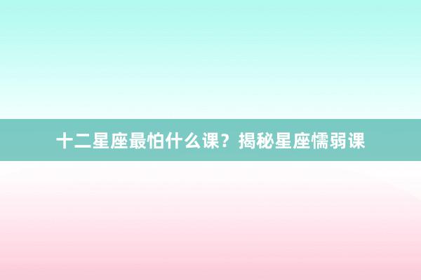 十二星座最怕什么课？揭秘星座懦弱课